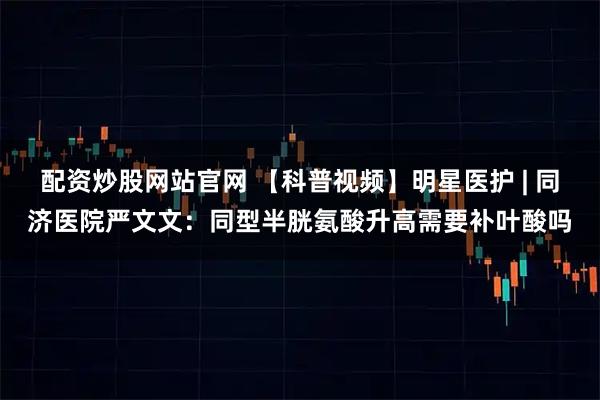 配资炒股网站官网 【科普视频】明星医护 | 同济医院严文文：同型半胱氨酸升高需要补叶酸吗