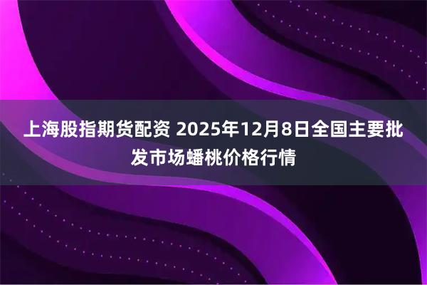 上海股指期货配资 2025年12月8日全国主要批发市场蟠桃价格行情