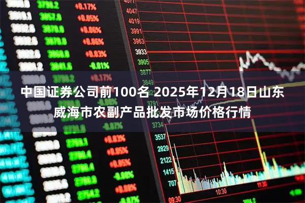 中国证券公司前100名 2025年12月18日山东威海市农副产品批发市场价格行情