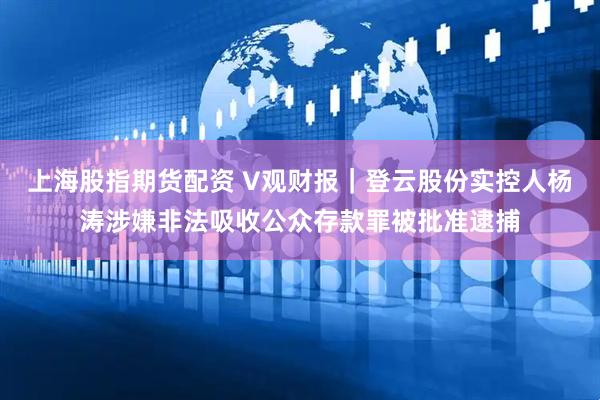 上海股指期货配资 V观财报｜登云股份实控人杨涛涉嫌非法吸收公众存款罪被批准逮捕