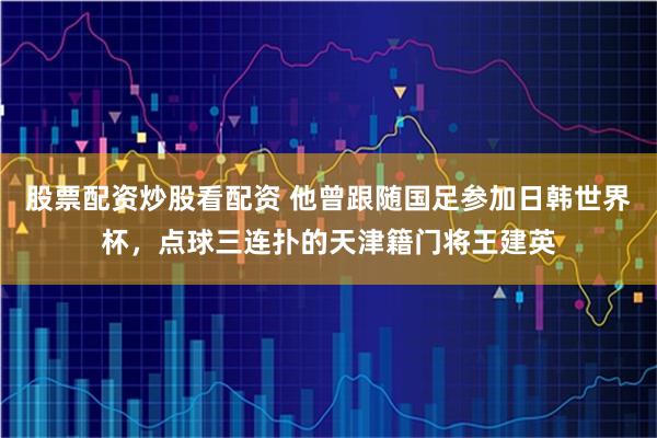 股票配资炒股看配资 他曾跟随国足参加日韩世界杯，点球三连扑的天津籍门将王建英