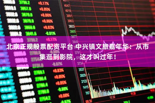 北京正规股票配资平台 中兴镇文旅嘉年华：从市集逛到影院，这才叫过年！