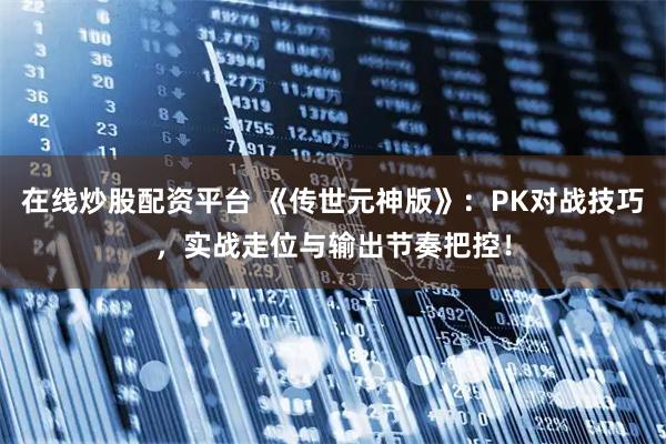 在线炒股配资平台 《传世元神版》：PK对战技巧，实战走位与输出节奏把控！