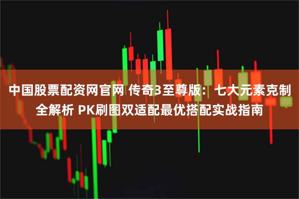 中国股票配资网官网 传奇3至尊版：七大元素克制全解析 PK刷图双适配最优搭配实战指南